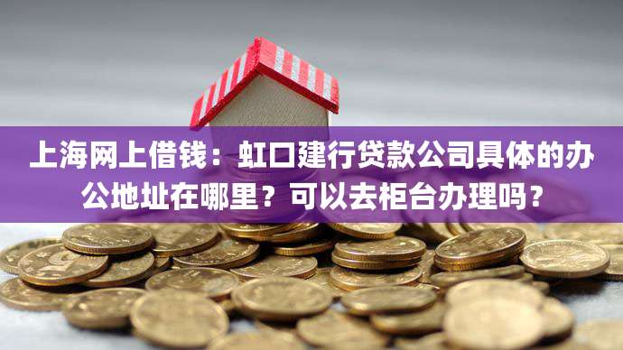 上海网上借钱：虹口建行贷款公司具体的办公地址在哪里？可以去柜台办理吗？
